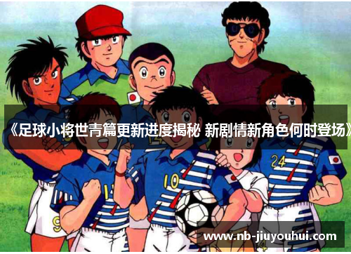《足球小将世青篇更新进度揭秘 新剧情新角色何时登场》