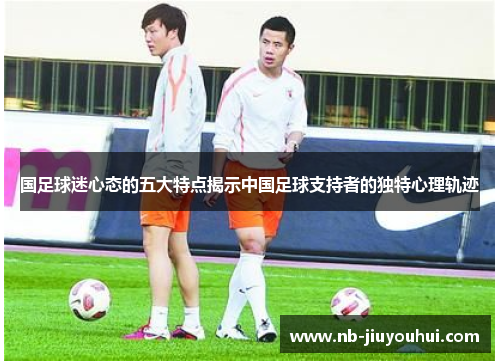 国足球迷心态的五大特点揭示中国足球支持者的独特心理轨迹