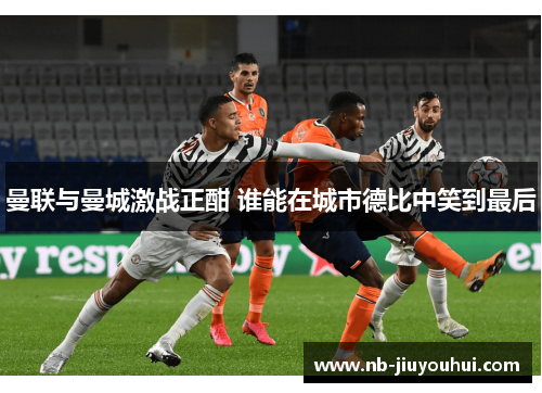 曼联与曼城激战正酣 谁能在城市德比中笑到最后 曼联与曼城激战正酣 谁能在城市德比中笑到最后