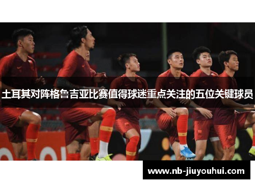 土耳其对阵格鲁吉亚比赛值得球迷重点关注的五位关键球员 土耳其对阵格鲁吉亚比赛值得球迷重点关注的五位关键球员