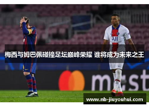 梅西与姆巴佩碰撞足坛巅峰荣耀 谁将成为未来之王 梅西与姆巴佩碰撞足坛巅峰荣耀 谁将成为未来之王
