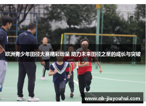 欧洲青少年田径大赛精彩纷呈 助力未来田径之星的成长与突破 欧洲青少年田径大赛精彩纷呈 助力未来田径之星的成长与突破
