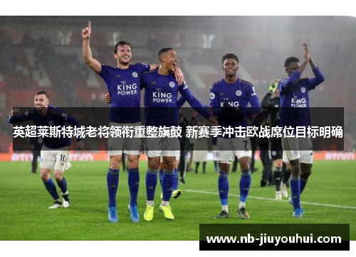 英超莱斯特城老将领衔重整旗鼓 新赛季冲击欧战席位目标明确