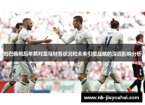 姆巴佩税后年薪对皇马财务状况和未来引援战略的深远影响分析