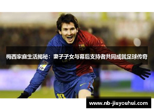 梅西家庭生活揭秘:妻子子女与幕后支持者共同成就足球传奇 梅西家庭生活揭秘:妻子子女与幕后支持者共同成就足球传奇