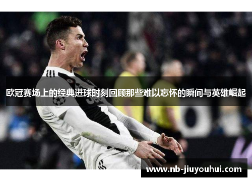 欧冠赛场上的经典进球时刻回顾那些难以忘怀的瞬间与英雄崛起 欧冠赛场上的经典进球时刻回顾那些难以忘怀的瞬间与英雄崛起